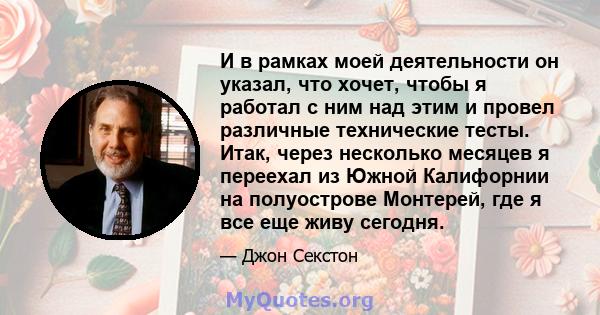 И в рамках моей деятельности он указал, что хочет, чтобы я работал с ним над этим и провел различные технические тесты. Итак, через несколько месяцев я переехал из Южной Калифорнии на полуострове Монтерей, где я все еще 