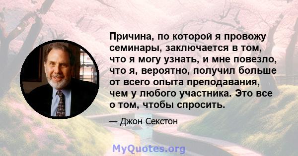 Причина, по которой я провожу семинары, заключается в том, что я могу узнать, и мне повезло, что я, вероятно, получил больше от всего опыта преподавания, чем у любого участника. Это все о том, чтобы спросить.