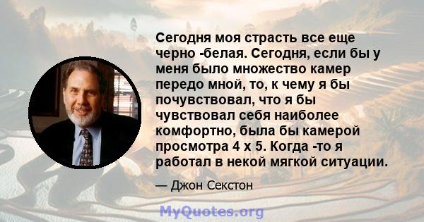 Сегодня моя страсть все еще черно -белая. Сегодня, если бы у меня было множество камер передо мной, то, к чему я бы почувствовал, что я бы чувствовал себя наиболее комфортно, была бы камерой просмотра 4 x 5. Когда -то я 