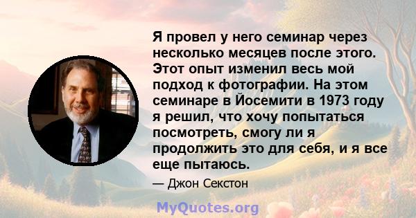 Я провел у него семинар через несколько месяцев после этого. Этот опыт изменил весь мой подход к фотографии. На этом семинаре в Йосемити в 1973 году я решил, что хочу попытаться посмотреть, смогу ли я продолжить это для 