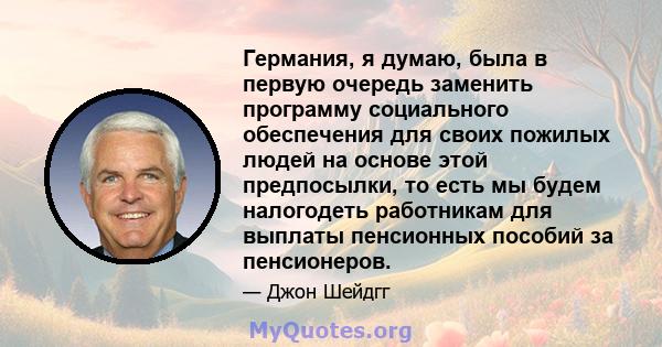 Германия, я думаю, была в первую очередь заменить программу социального обеспечения для своих пожилых людей на основе этой предпосылки, то есть мы будем налогодеть работникам для выплаты пенсионных пособий за