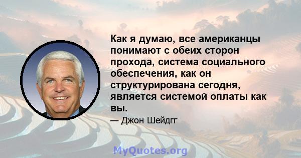 Как я думаю, все американцы понимают с обеих сторон прохода, система социального обеспечения, как он структурирована сегодня, является системой оплаты как вы.