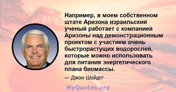 Например, в моем собственном штате Аризона израильский ученый работает с компанией Аризоны над демонстрационным проектом с участием очень быстрорастущих водорослей, которые можно использовать для питания энергетического 