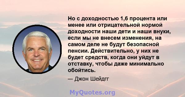 Но с доходностью 1,6 процента или менее или отрицательной нормой доходности наши дети и наши внуки, если мы не внесем изменения, на самом деле не будут безопасной пенсии. Действительно, у них не будет средств, когда они 