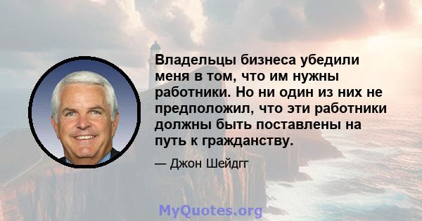 Владельцы бизнеса убедили меня в том, что им нужны работники. Но ни один из них не предположил, что эти работники должны быть поставлены на путь к гражданству.