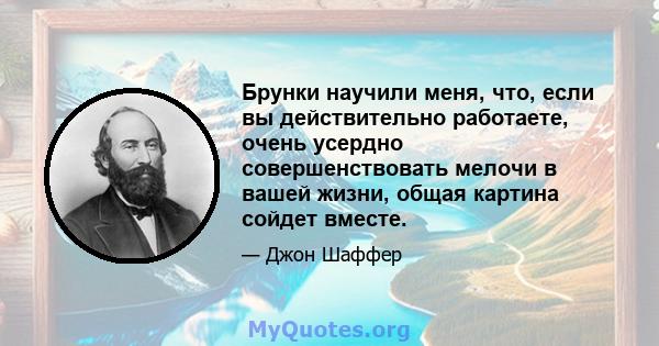 Брунки научили меня, что, если вы действительно работаете, очень усердно совершенствовать мелочи в вашей жизни, общая картина сойдет вместе.