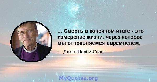 ... Смерть в конечном итоге - это измерение жизни, через которое мы отправляемся ввремленем.