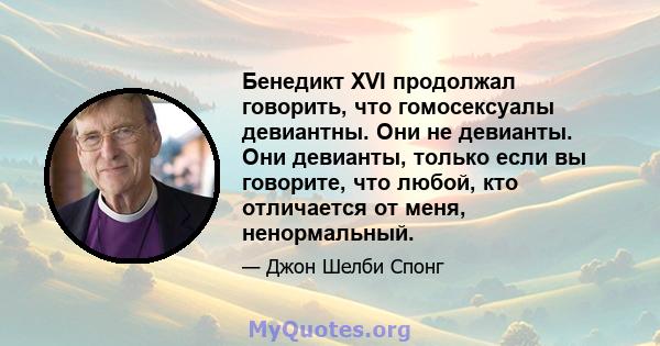 Бенедикт XVI продолжал говорить, что гомосексуалы девиантны. Они не девианты. Они девианты, только если вы говорите, что любой, кто отличается от меня, ненормальный.