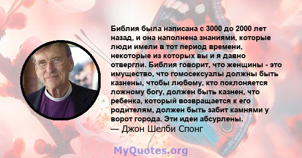 Библия была написана с 3000 до 2000 лет назад, и она наполнена знаниями, которые люди имели в тот период времени, некоторые из которых вы и я давно отвергли. Библия говорит, что женщины - это имущество, что гомосексуалы 