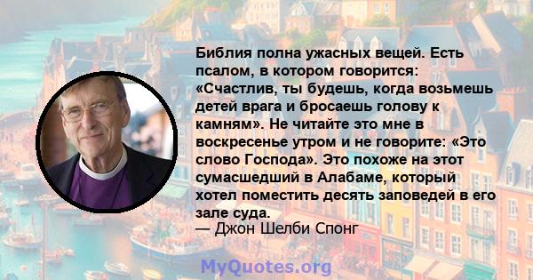 Библия полна ужасных вещей. Есть псалом, в котором говорится: «Счастлив, ты будешь, когда возьмешь детей врага и бросаешь голову к камням». Не читайте это мне в воскресенье утром и не говорите: «Это слово Господа». Это