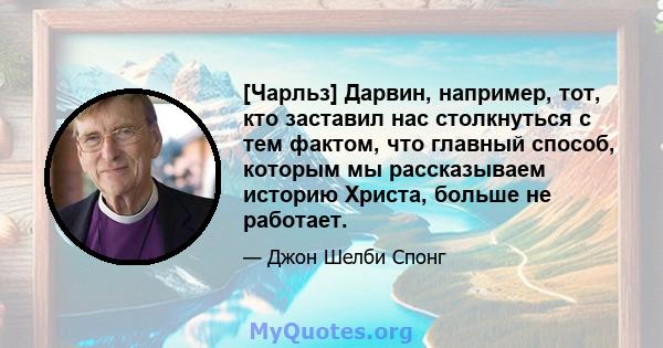 [Чарльз] Дарвин, например, тот, кто заставил нас столкнуться с тем фактом, что главный способ, которым мы рассказываем историю Христа, больше не работает.