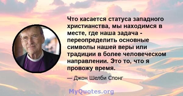 Что касается статуса западного христианства, мы находимся в месте, где наша задача - переопределить основные символы нашей веры или традиции в более человеческом направлении. Это то, что я провожу время.