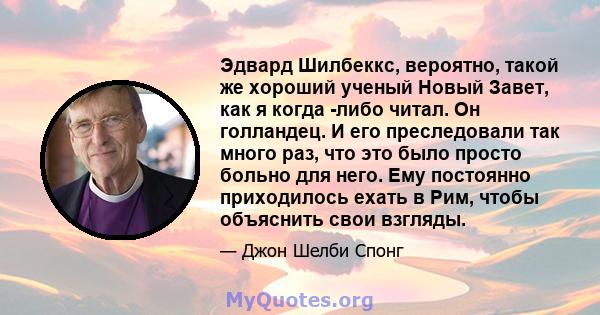 Эдвард Шилбеккс, вероятно, такой же хороший ученый Новый Завет, как я когда -либо читал. Он голландец. И его преследовали так много раз, что это было просто больно для него. Ему постоянно приходилось ехать в Рим, чтобы