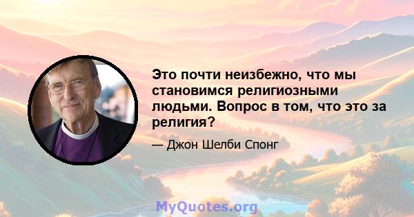 Это почти неизбежно, что мы становимся религиозными людьми. Вопрос в том, что это за религия?