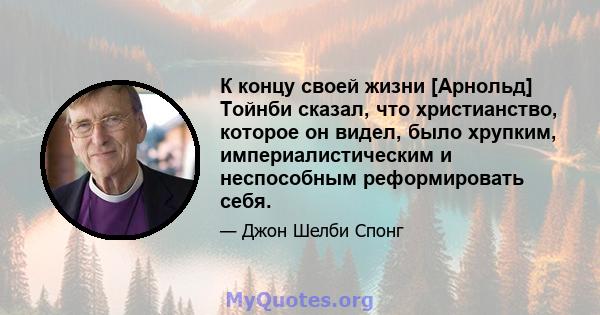 К концу своей жизни [Арнольд] Тойнби сказал, что христианство, которое он видел, было хрупким, империалистическим и неспособным реформировать себя.