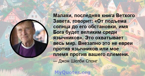 Малахи, последняя книга Ветхого Завета, говорит: «От подъема солнца до его обстановки, имя Бога будет великим среди язычников». Это охватывает весь мир. Внезапно это не евреи против язычников или мое племя против вашего 