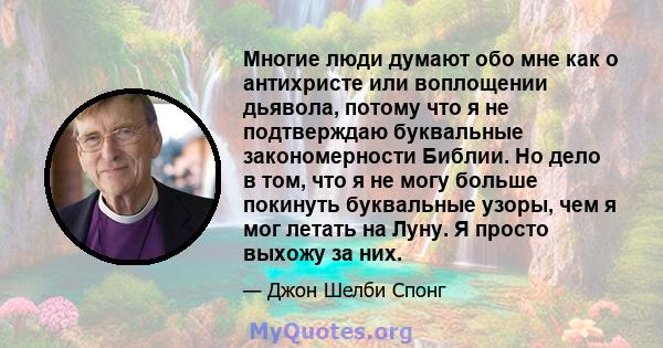 Многие люди думают обо мне как о антихристе или воплощении дьявола, потому что я не подтверждаю буквальные закономерности Библии. Но дело в том, что я не могу больше покинуть буквальные узоры, чем я мог летать на Луну.