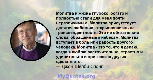 Молитва и жизнь глубоко, богато и полностью стали для меня почти неразличимым. Молитва присутствует, делятся любовью, открывая жизнь на трансцендентность. Это не обязательно слова, обращенные к небесам. Молитва вступает 