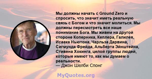 Мы должны начать с Ground Zero и спросить, что значит иметь реальную связь с Богом и что значит молиться. Мы должны пересмотреть все наше понимание Бога. Мы живем на другой стороне Коперника, Кеплера, Галилея, Исаака