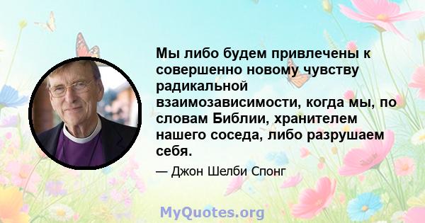 Мы либо будем привлечены к совершенно новому чувству радикальной взаимозависимости, когда мы, по словам Библии, хранителем нашего соседа, либо разрушаем себя.