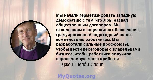 Мы начали герметизировать западную демократию с тем, что я бы назвал общественным договором. Мы вкладываем в социальное обеспечение, градуированный подоходный налог, компенсацию работникам. Мы разработали сильные