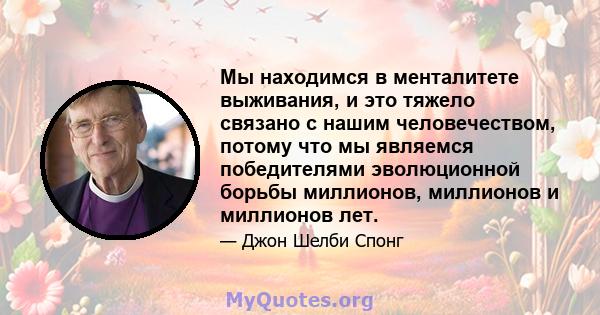 Мы находимся в менталитете выживания, и это тяжело связано с нашим человечеством, потому что мы являемся победителями эволюционной борьбы миллионов, миллионов и миллионов лет.