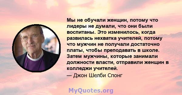 Мы не обучали женщин, потому что лидеры не думали, что они были воспитаны. Это изменилось, когда развилась нехватка учителей, потому что мужчин не получали достаточно платы, чтобы преподавать в школе. Затем мужчины,