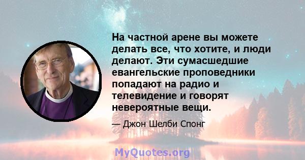 На частной арене вы можете делать все, что хотите, и люди делают. Эти сумасшедшие евангельские проповедники попадают на радио и телевидение и говорят невероятные вещи.