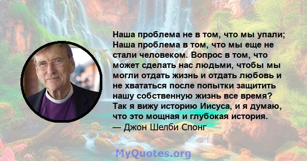 Наша проблема не в том, что мы упали; Наша проблема в том, что мы еще не стали человеком. Вопрос в том, что может сделать нас людьми, чтобы мы могли отдать жизнь и отдать любовь и не хвататься после попытки защитить