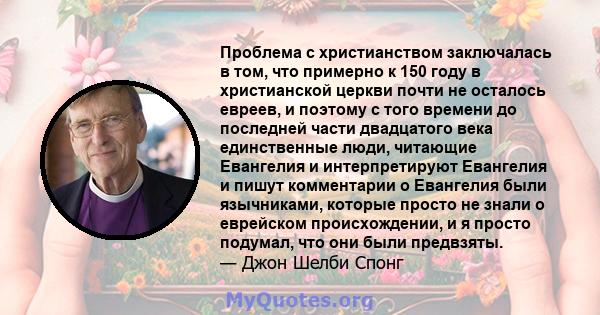 Проблема с христианством заключалась в том, что примерно к 150 году в христианской церкви почти не осталось евреев, и поэтому с того времени до последней части двадцатого века единственные люди, читающие Евангелия и