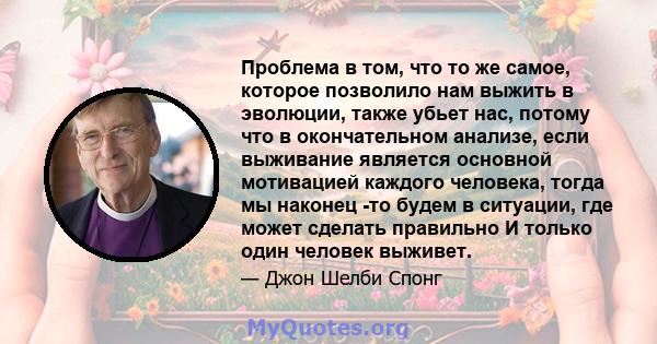 Проблема в том, что то же самое, которое позволило нам выжить в эволюции, также убьет нас, потому что в окончательном анализе, если выживание является основной мотивацией каждого человека, тогда мы наконец -то будем в