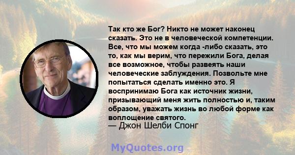 Так кто же Бог? Никто не может наконец сказать. Это не в человеческой компетенции. Все, что мы можем когда -либо сказать, это то, как мы верим, что пережили Бога, делая все возможное, чтобы развеять наши человеческие