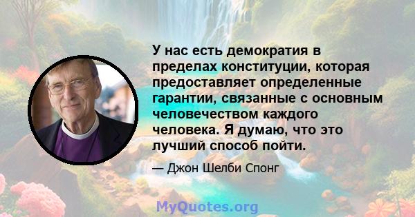 У нас есть демократия в пределах конституции, которая предоставляет определенные гарантии, связанные с основным человечеством каждого человека. Я думаю, что это лучший способ пойти.