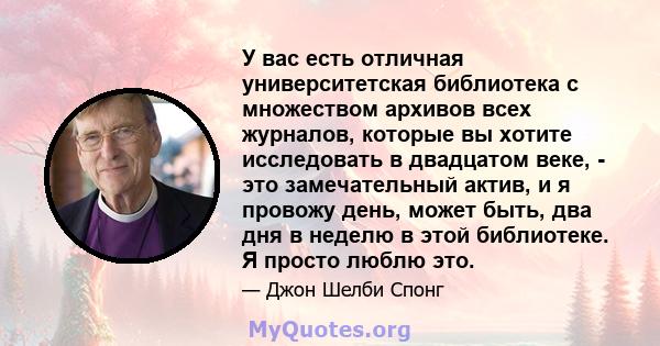 У вас есть отличная университетская библиотека с множеством архивов всех журналов, которые вы хотите исследовать в двадцатом веке, - это замечательный актив, и я провожу день, может быть, два дня в неделю в этой