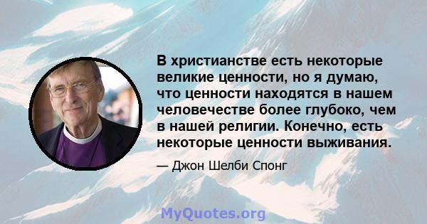 В христианстве есть некоторые великие ценности, но я думаю, что ценности находятся в нашем человечестве более глубоко, чем в нашей религии. Конечно, есть некоторые ценности выживания.