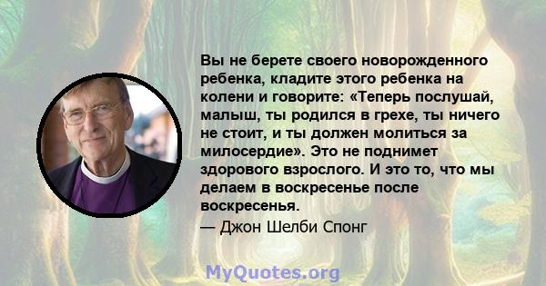 Вы не берете своего новорожденного ребенка, кладите этого ребенка на колени и говорите: «Теперь послушай, малыш, ты родился в грехе, ты ничего не стоит, и ты должен молиться за милосердие». Это не поднимет здорового