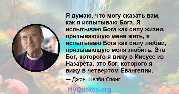 Я думаю, что могу сказать вам, как я испытываю Бога. Я испытываю Бога как силу жизни, призывающую меня жить, я испытываю Бога как силу любви, призывающую меня любить. Это Бог, которого я вижу в Иисусе из Назарета, это