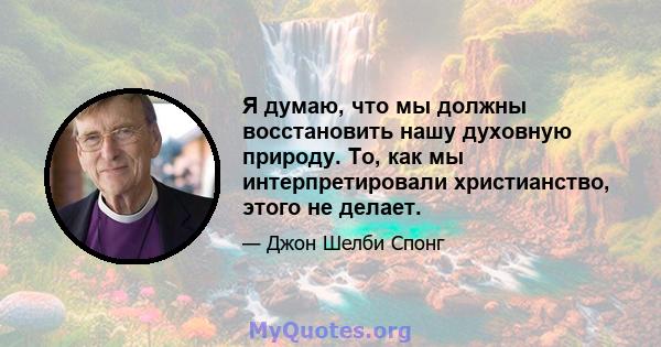 Я думаю, что мы должны восстановить нашу духовную природу. То, как мы интерпретировали христианство, этого не делает.