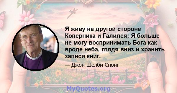 Я живу на другой стороне Коперника и Галилея; Я больше не могу воспринимать Бога как вроде неба, глядя вниз и хранить записи книг.