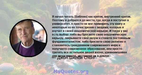 Я начал читать [Библию] как критик, внутренний критик. Поэтому я добрался до места, где, когда я поступил в университет, я просто не мог примирить эту книгу и некоторые из ее точек зрения с вещами, которые я изучал в