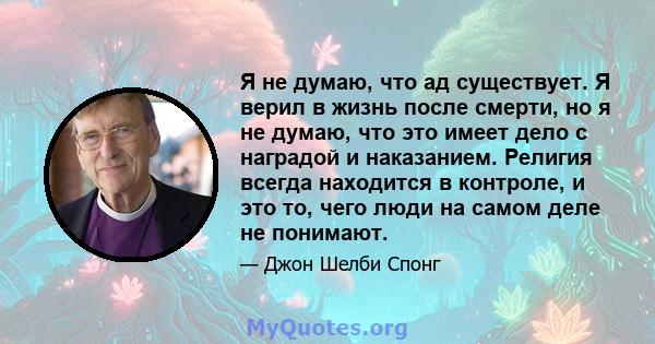 Я не думаю, что ад существует. Я верил в жизнь после смерти, но я не думаю, что это имеет дело с наградой и наказанием. Религия всегда находится в контроле, и это то, чего люди на самом деле не понимают.