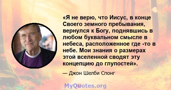 «Я не верю, что Иисус, в конце Своего земного пребывания, вернулся к Богу, поднявшись в любом буквальном смысле в небеса, расположенное где -то в небе. Мои знания о размерах этой вселенной сводят эту концепцию до