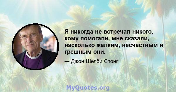 Я никогда не встречал никого, кому помогали, мне сказали, насколько жалким, несчастным и грешным они.