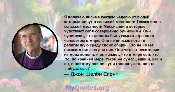 Я получаю письма каждую неделю от людей, которые живут в сельской местности Техаса или в сельской местности Миссисипи и которые чувствуют себя совершенно одинокими. Они чувствуют, что должны быть самым странным