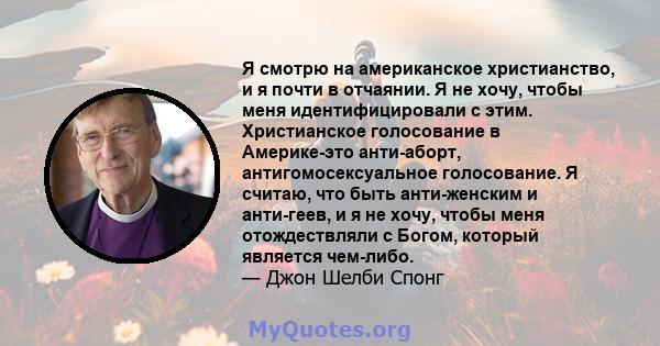 Я смотрю на американское христианство, и я почти в отчаянии. Я не хочу, чтобы меня идентифицировали с этим. Христианское голосование в Америке-это анти-аборт, антигомосексуальное голосование. Я считаю, что быть