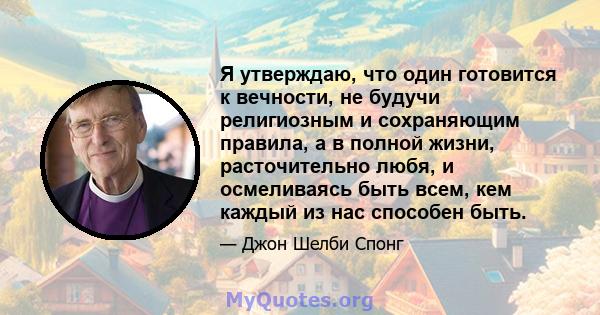 Я утверждаю, что один готовится к вечности, не будучи религиозным и сохраняющим правила, а в полной жизни, расточительно любя, и осмеливаясь быть всем, кем каждый из нас способен быть.