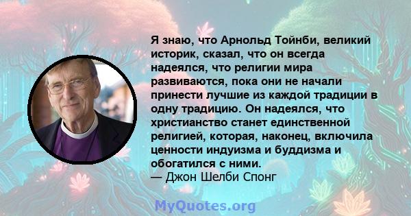 Я знаю, что Арнольд Тойнби, великий историк, сказал, что он всегда надеялся, что религии мира развиваются, пока они не начали принести лучшие из каждой традиции в одну традицию. Он надеялся, что христианство станет