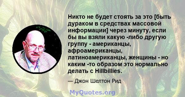 Никто не будет стоять за это [быть дураком в средствах массовой информации] через минуту, если бы вы взяли какую -либо другую группу - американцы, афроамериканцы, латиноамериканцы, женщины - но каким -то образом это