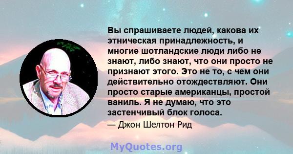 Вы спрашиваете людей, какова их этническая принадлежность, и многие шотландские люди либо не знают, либо знают, что они просто не признают этого. Это не то, с чем они действительно отождествляют. Они просто старые