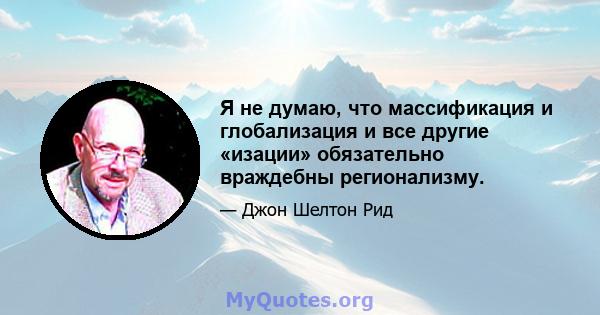 Я не думаю, что массификация и глобализация и все другие «изации» обязательно враждебны регионализму.